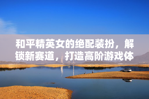 和平精英女的绝配装扮，解锁新赛道，打造高阶游戏体验