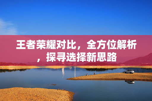 王者荣耀对比，全方位解析，探寻选择新思路