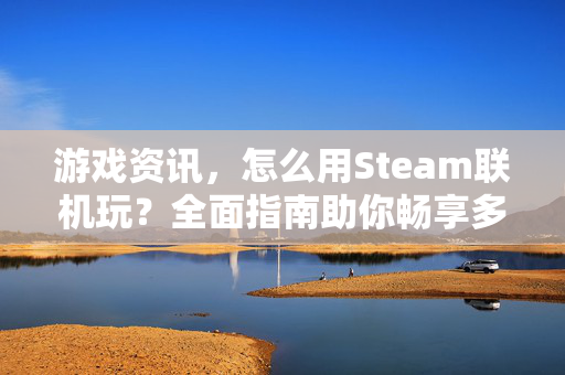 游戏资讯，怎么用Steam联机玩？全面指南助你畅享多平台游戏体验