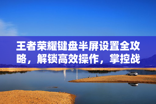 王者荣耀键盘半屏设置全攻略，解锁高效操作，掌控战场节奏