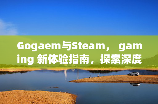 Gogaem与Steam， gaming 新体验指南，探索深度玩法与精选攻略