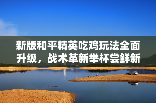新版和平精英吃鸡玩法全面升级，战术革新举杯尝鲜新策略