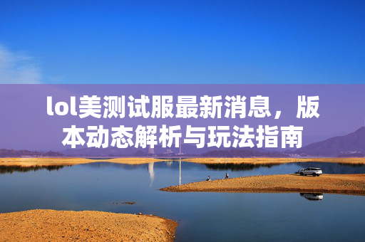 lol美测试服最新消息，版本动态解析与玩法指南