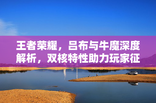 王者荣耀，吕布与牛魔深度解析，双核特性助力玩家征战