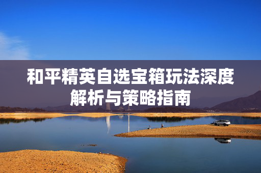 和平精英自选宝箱玩法深度解析与策略指南