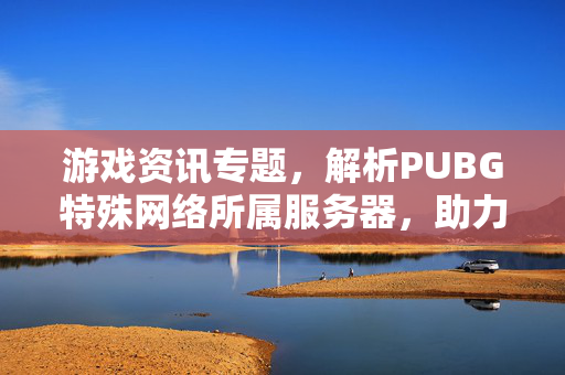 游戏资讯专题，解析PUBG特殊网络所属服务器，助力游戏体验优化
