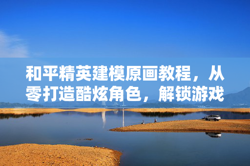 和平精英建模原画教程，从零打造酷炫角色，解锁游戏风格进阶指南