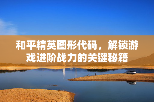 和平精英图形代码，解锁游戏进阶战力的关键秘籍