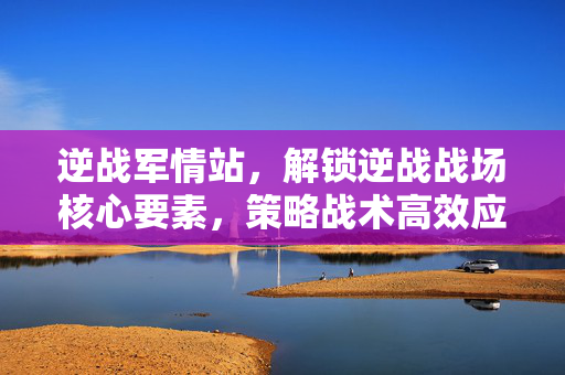逆战军情站，解锁逆战战场核心要素，策略战术高效应对