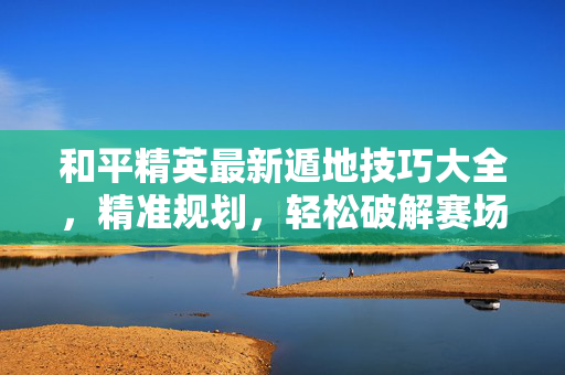和平精英最新遁地技巧大全，精准规划，轻松破解赛场封锁