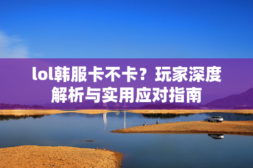 lol韩服卡不卡？玩家深度解析与实用应对指南