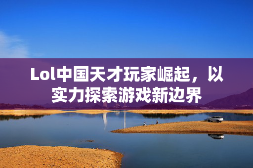 Lol中国天才玩家崛起，以实力探索游戏新边界