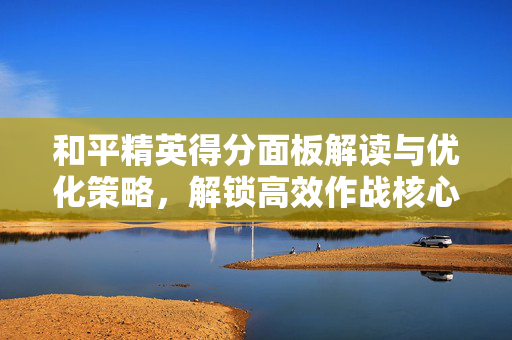 和平精英得分面板解读与优化策略，解锁高效作战核心参数