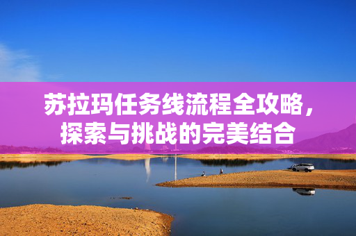 苏拉玛任务线流程全攻略,探索与挑战的完美结合-第1张图片-SK游戏资讯网 苏拉玛任务线流程全攻略,探索与挑战的完美结合-第1张图片-SK游戏资讯网