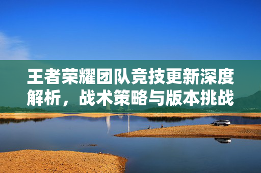 王者荣耀团队竞技更新深度解析，战术策略与版本挑战全攻略