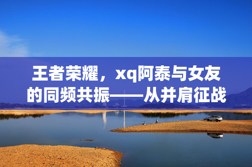 王者荣耀，xq阿泰与女友的同频共振——从并肩征战到情感共鸣的游戏启示