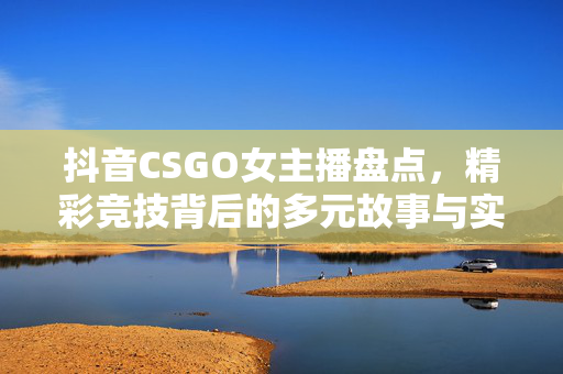 抖音CSGO女主播盘点，精彩竞技背后的多元故事与实力展现