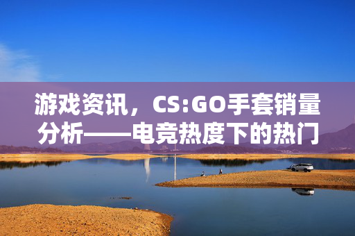 游戏资讯，CS:GO手套销量分析——电竞热度下的热门物品销售现状