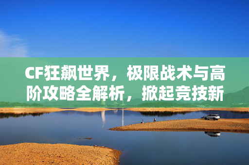 CF狂飙世界，极限战术与高阶攻略全解析，掀起竞技新狂潮