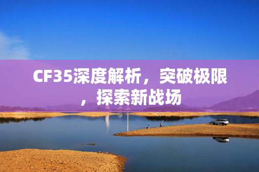 CF35深度解析，突破极限，探索新战场