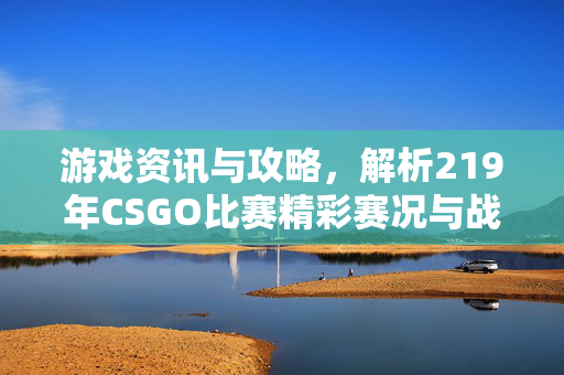 游戏资讯与攻略，解析219年CSGO比赛精彩赛况与战术演变