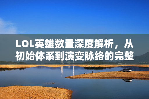 LOL英雄数量深度解析，从初始体系到演变脉络的完整盘点