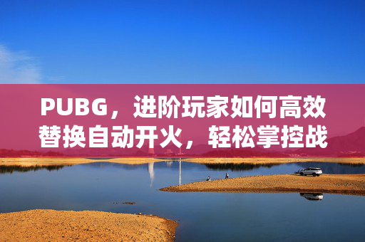PUBG，进阶玩家如何高效替换自动开火，轻松掌控战场优势