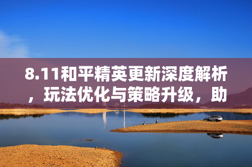 8.11和平精英更新深度解析，玩法优化与策略升级，助力玩家应对新挑战