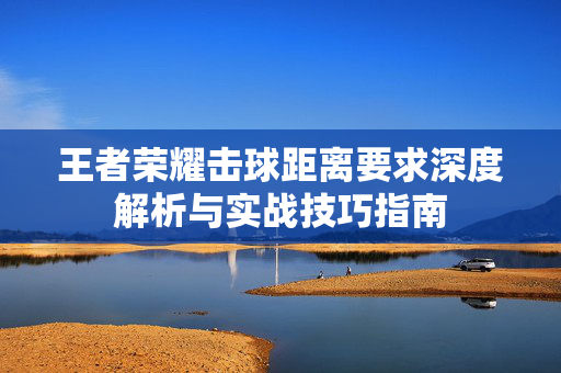 王者荣耀击球距离要求深度解析与实战技巧指南