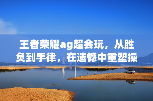 王者荣耀ag超会玩，从胜负到手律，在遗憾中重塑操作巅峰