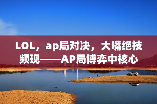 LOL，ap局对决，大嘴绝技频现——AP局博弈中核心战术解析与高阶玩法指南