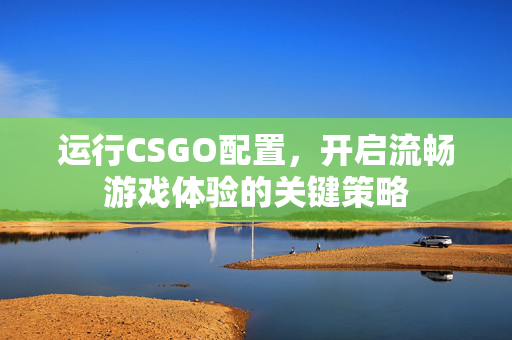 运行CSGO配置，开启流畅游戏体验的关键策略