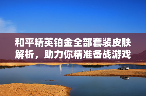 和平精英铂金全部套装皮肤解析，助力你精准备战游戏江湖