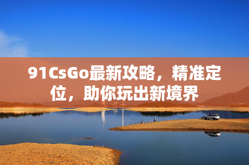 91CsGo最新攻略，精准定位，助你玩出新境界