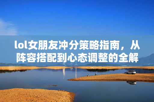 lol女朋友冲分策略指南，从阵容搭配到心态调整的全解析