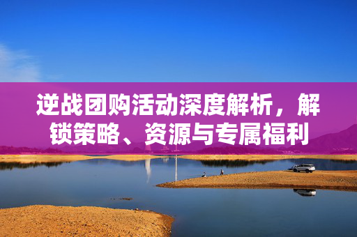 逆战团购活动深度解析，解锁策略、资源与专属福利