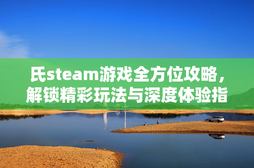氏steam游戏全方位攻略，解锁精彩玩法与深度体验指南