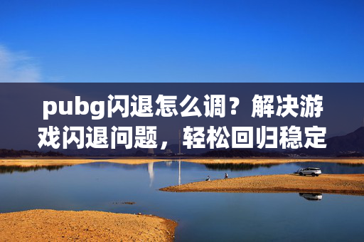 pubg闪退怎么调？解决游戏闪退问题，轻松回归稳定游戏体验