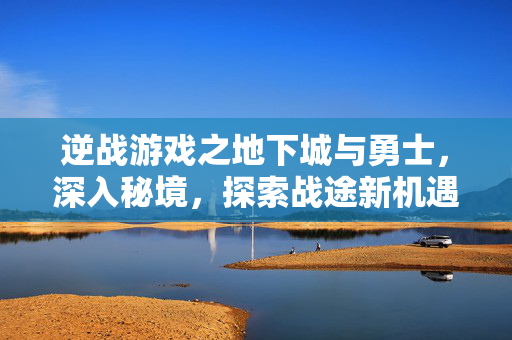 逆战游戏之地下城与勇士，深入秘境，探索战途新机遇