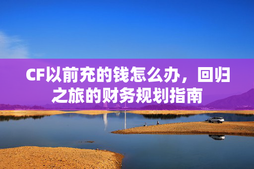 CF以前充的钱怎么办，回归之旅的财务规划指南