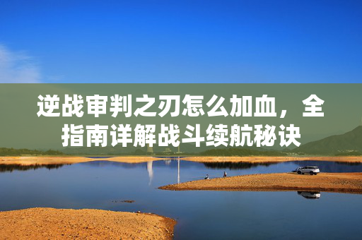 逆战审判之刃怎么加血，全指南详解战斗续航秘诀