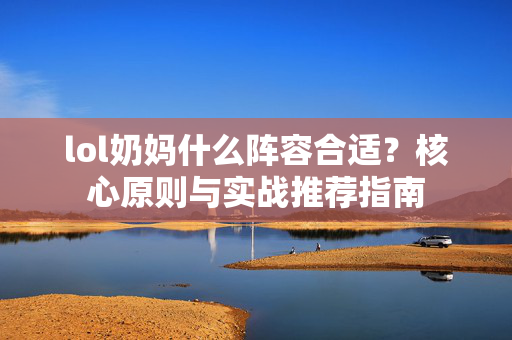lol奶妈什么阵容合适？核心原则与实战推荐指南