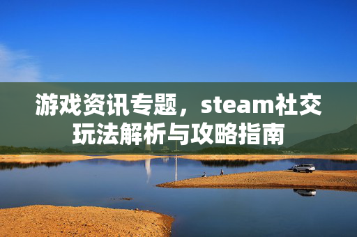 游戏资讯专题，steam社交玩法解析与攻略指南