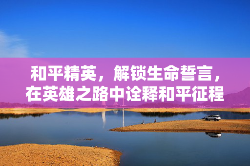 和平精英，解锁生命誓言，在英雄之路中诠释和平征程