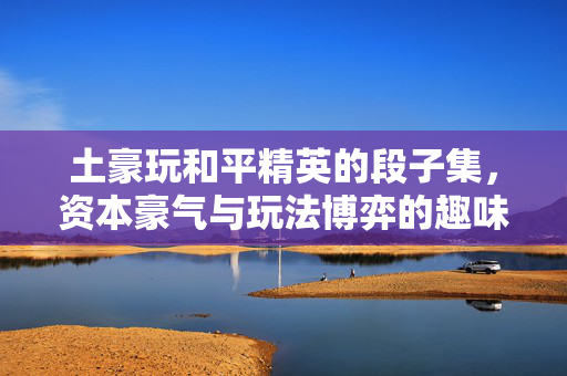 土豪玩和平精英的段子集，资本豪气与玩法博弈的趣味混搭