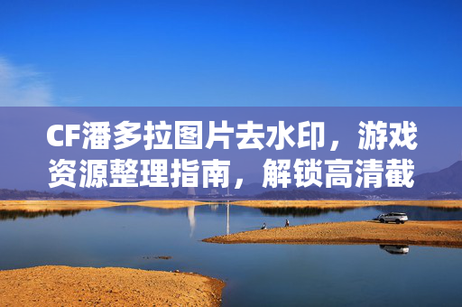 CF潘多拉图片去水印，游戏资源整理指南，解锁高清截图创作空间