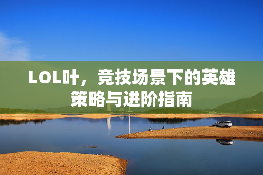LOL叶，竞技场景下的英雄策略与进阶指南