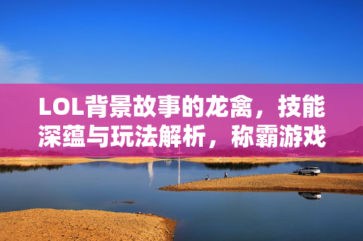 LOL背景故事的龙禽，技能深蕴与玩法解析，称霸游戏世界的独特之力