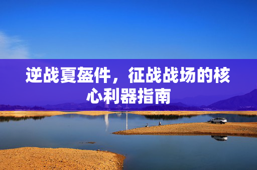逆战夏盔件，征战战场的核心利器指南