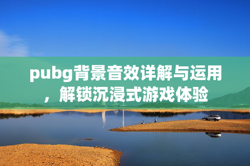 pubg背景音效详解与运用，解锁沉浸式游戏体验